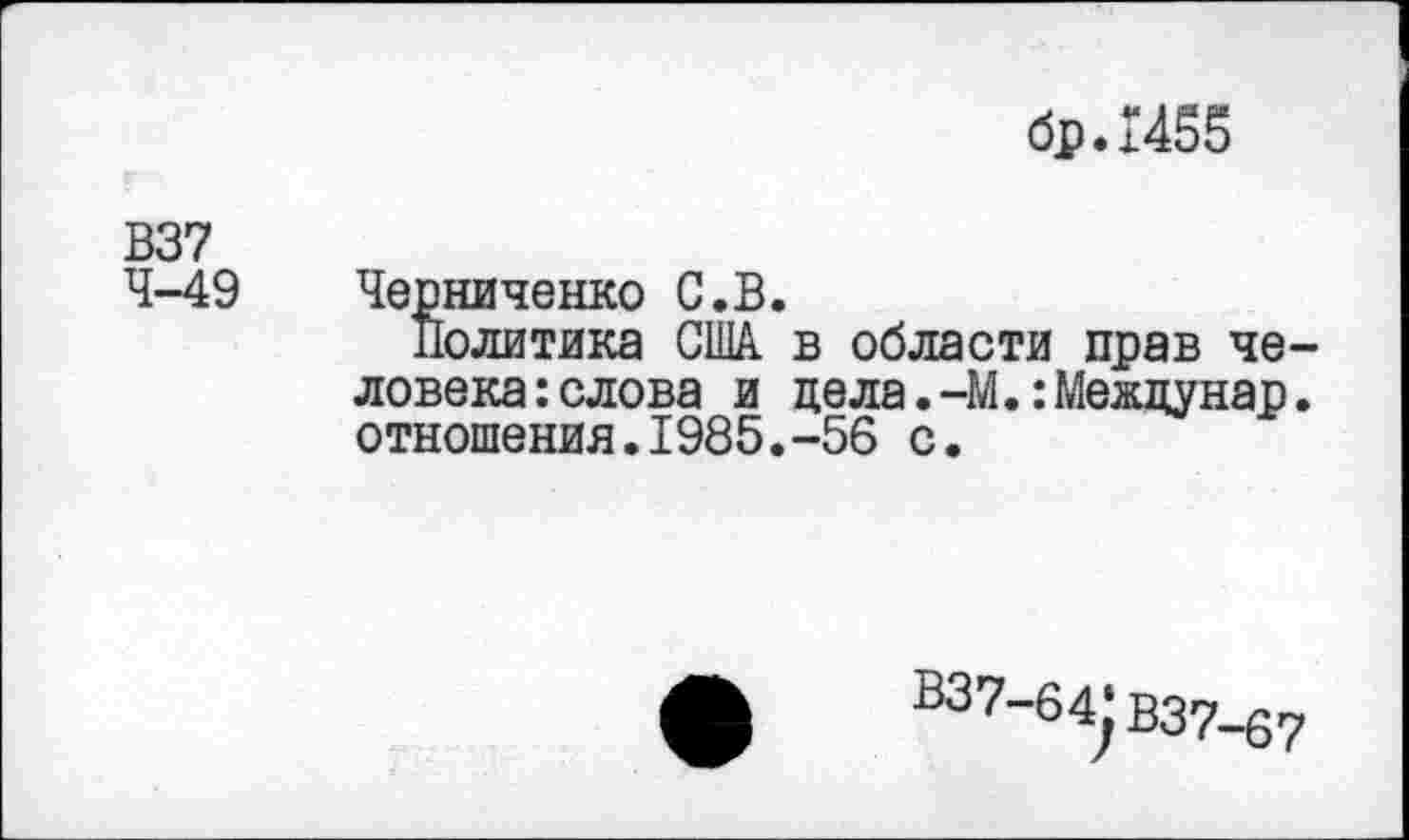 ﻿бр.Г455
В37 4-49
Черниченко С.В.
Политика США в области прав человека: слова и цела.-М.:Межцунар. отношения.1985.-56 с.
В37-б4^ В37-67